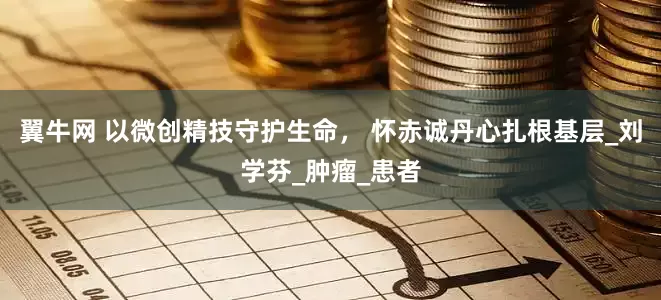 翼牛网 以微创精技守护生命， 怀赤诚丹心扎根基层_刘学芬_肿瘤_患者