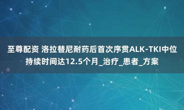 至尊配资 洛拉替尼耐药后首次序贯ALK-TKI中位持续时间达12.5个月_治疗_患者_方案