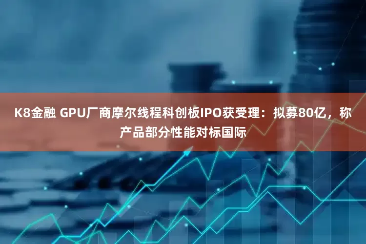 K8金融 GPU厂商摩尔线程科创板IPO获受理：拟募80亿，称产品部分性能对标国际