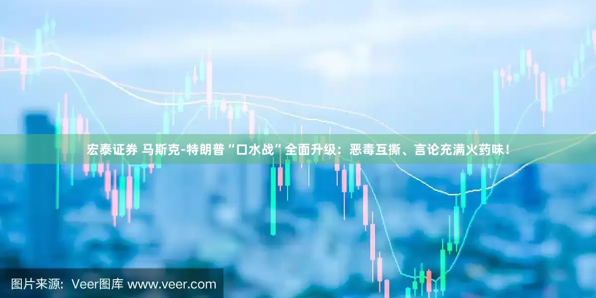 宏泰证券 马斯克-特朗普“口水战”全面升级：恶毒互撕、言论充满火药味！