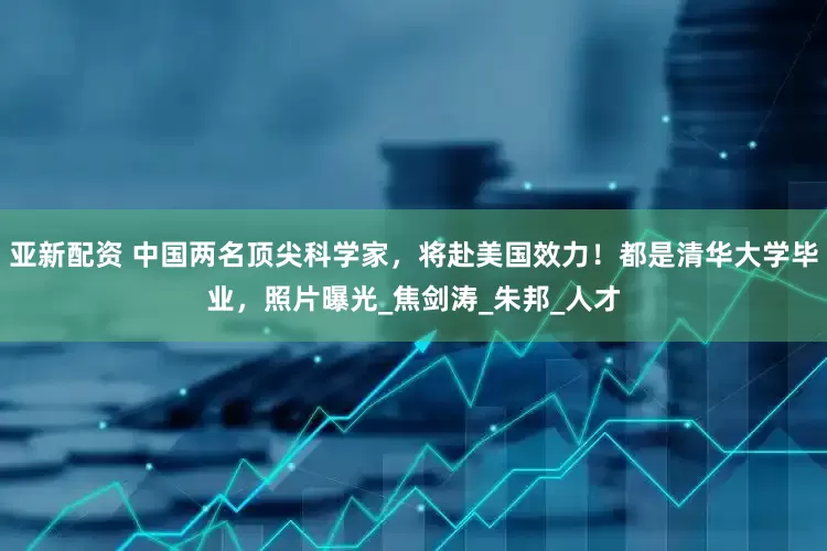 亚新配资 中国两名顶尖科学家，将赴美国效力！都是清华大学毕业，照片曝光_焦剑涛_朱邦_人才