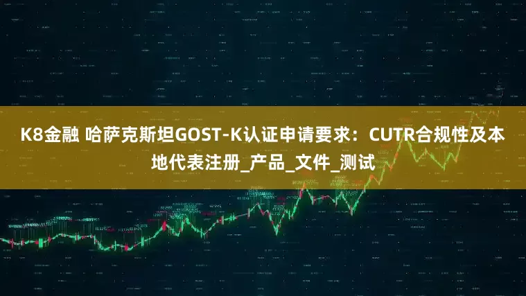 K8金融 哈萨克斯坦GOST-K认证申请要求：CUTR合规性及本地代表注册_产品_文件_测试