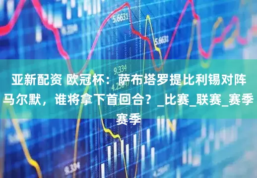 亚新配资 欧冠杯：萨布塔罗提比利锡对阵马尔默，谁将拿下首回合？_比赛_联赛_赛季