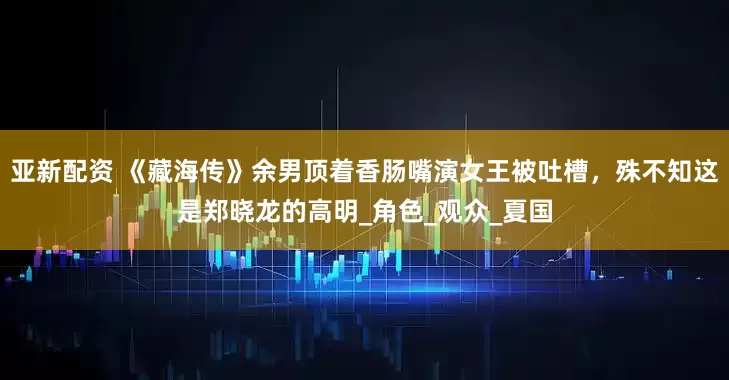 亚新配资 《藏海传》余男顶着香肠嘴演女王被吐槽，殊不知这是郑晓龙的高明_角色_观众_夏国