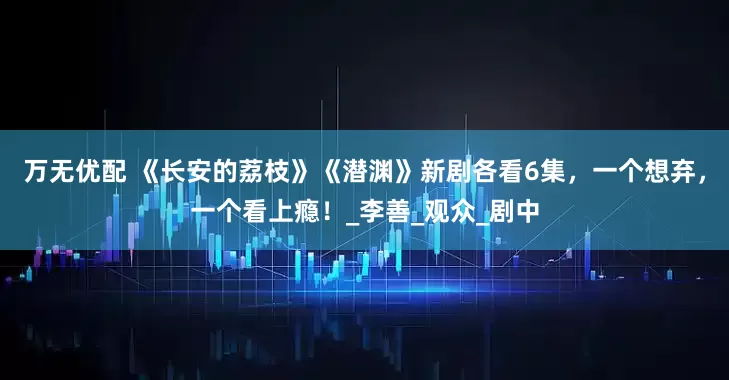 万无优配 《长安的荔枝》《潜渊》新剧各看6集，一个想弃，一个看上瘾！_李善_观众_剧中