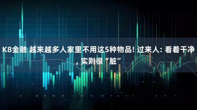 K8金融 越来越多人家里不用这5种物品! 过来人: 看着干净, 实则很“脏”