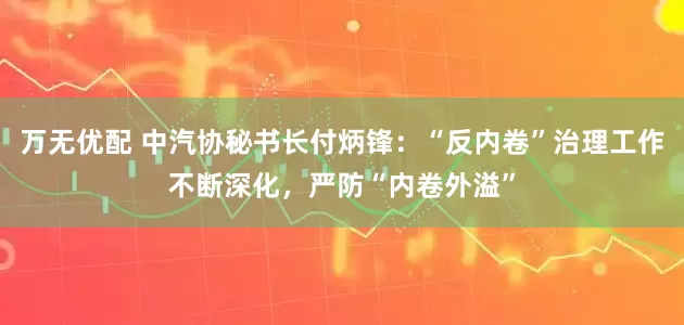 万无优配 中汽协秘书长付炳锋：“反内卷”治理工作不断深化，严防“内卷外溢”