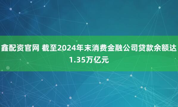 鑫配资官网 截至2024年末消费金融公司贷款余额达1.35万亿元