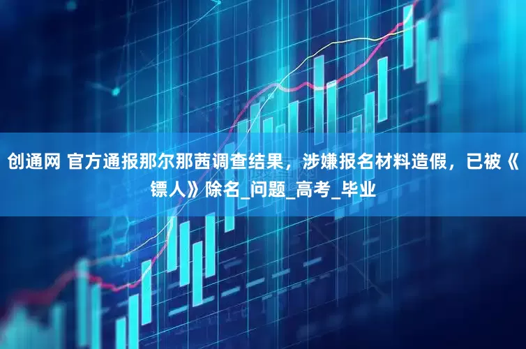 创通网 官方通报那尔那茜调查结果，涉嫌报名材料造假，已被《镖人》除名_问题_高考_毕业