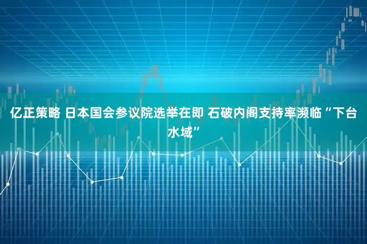亿正策略 日本国会参议院选举在即 石破内阁支持率濒临“下台水域”