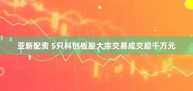 亚新配资 5只科创板股大宗交易成交超千万元