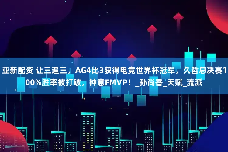 亚新配资 让三追三，AG4比3获得电竞世界杯冠军，久哲总决赛100%胜率被打破，钟意FMVP！_孙尚香_天赋_流派