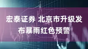 宏泰证券 北京市升级发布暴雨红色预警