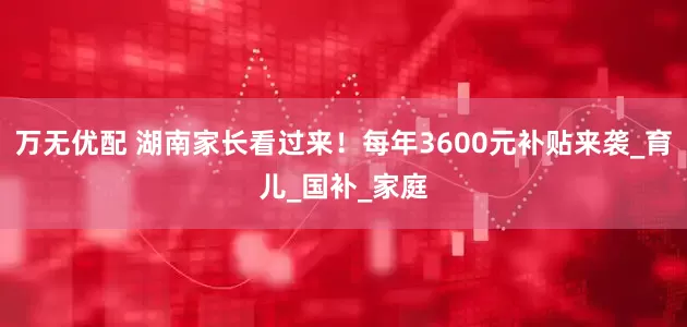 万无优配 湖南家长看过来！每年3600元补贴来袭_育儿_国补_家庭