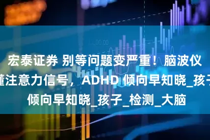 宏泰证券 别等问题变严重！脑波仪帮你提前读懂注意力信号，ADHD 倾向早知晓_孩子_检测_大脑