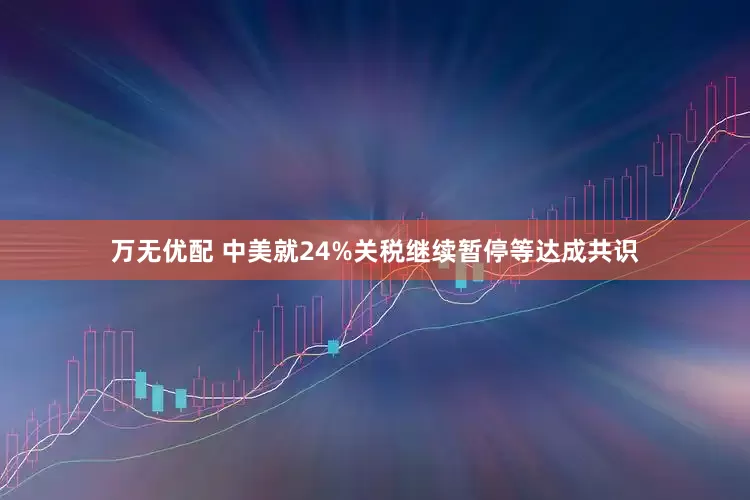 万无优配 中美就24%关税继续暂停等达成共识