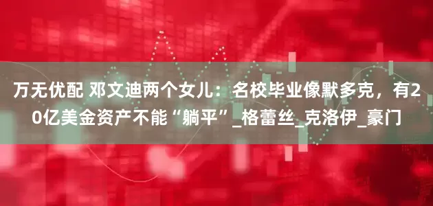万无优配 邓文迪两个女儿：名校毕业像默多克，有20亿美金资产不能“躺平”_格蕾丝_克洛伊_豪门