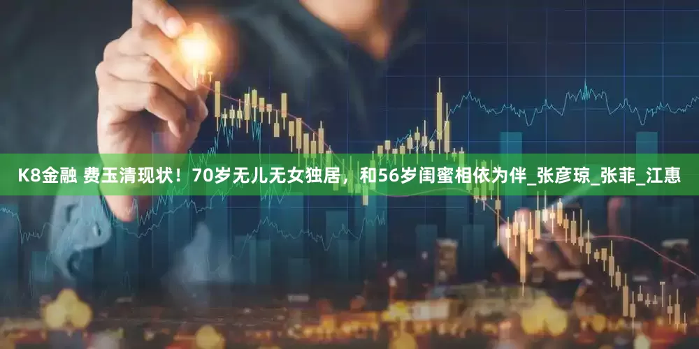 K8金融 费玉清现状！70岁无儿无女独居，和56岁闺蜜相依为伴_张彦琼_张菲_江惠