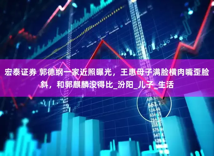 宏泰证券 郭德纲一家近照曝光，王惠母子满脸横肉嘴歪脸斜，和郭麒麟没得比_汾阳_儿子_生活