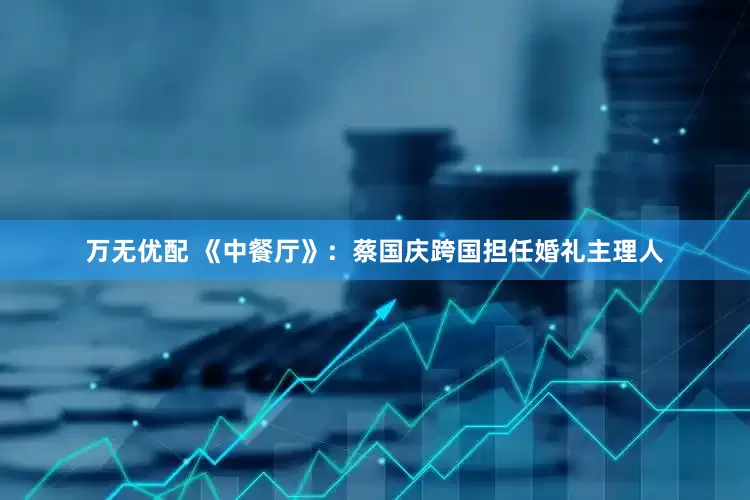 万无优配 《中餐厅》：蔡国庆跨国担任婚礼主理人
