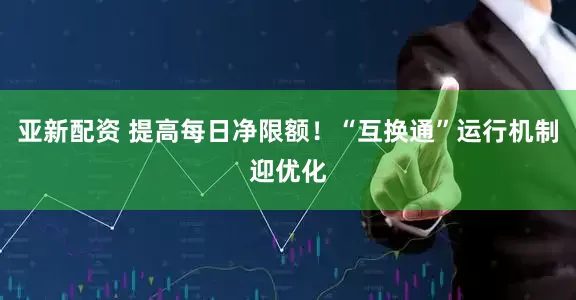亚新配资 提高每日净限额！“互换通”运行机制迎优化