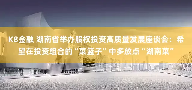 K8金融 湖南省举办股权投资高质量发展座谈会：希望在投资组合的“菜篮子”中多放点“湖南菜”
