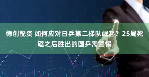 德创配资 如何应对日乒第二梯队崛起？25局死磕之后胜出的国乒需警惕