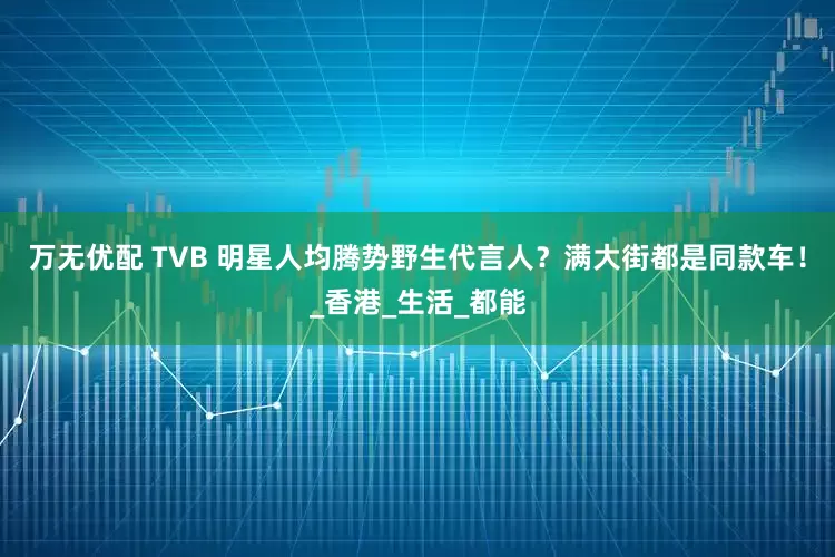 万无优配 TVB 明星人均腾势野生代言人？满大街都是同款车！_香港_生活_都能