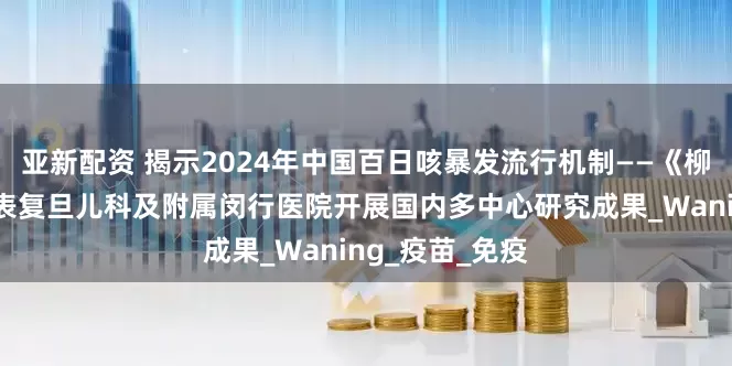亚新配资 揭示2024年中国百日咳暴发流行机制——《柳叶刀》子刊发表复旦儿科及附属闵行医院开展国内多中心研究成果_Waning_疫苗_免疫